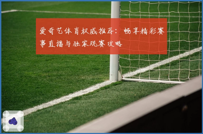 爱奇艺体育权威推荐：畅享精彩赛事直播与独家观赛攻略