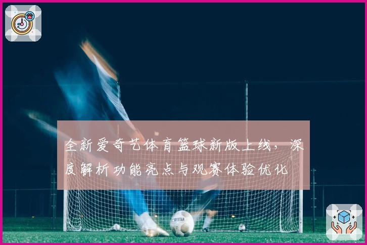 全新爱奇艺体育篮球新版上线，深度解析功能亮点与观赛体验优化