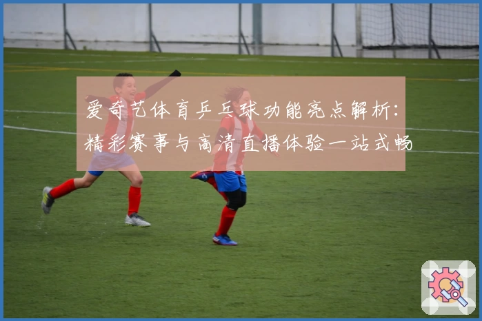 爱奇艺体育乒乓球功能亮点解析：精彩赛事与高清直播体验一站式畅享