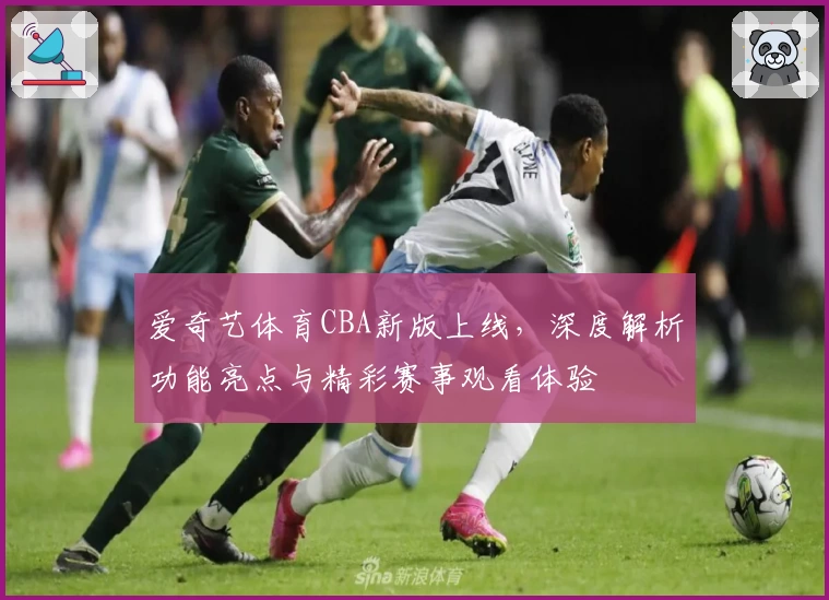 爱奇艺体育CBA新版上线，深度解析功能亮点与精彩赛事观看体验