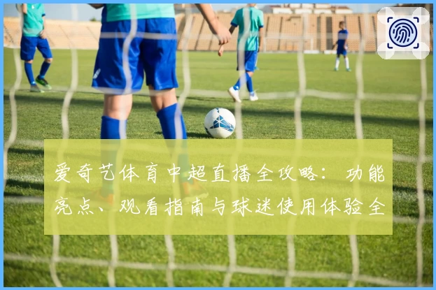 爱奇艺体育中超直播全攻略：功能亮点、观看指南与球迷使用体验全面解析