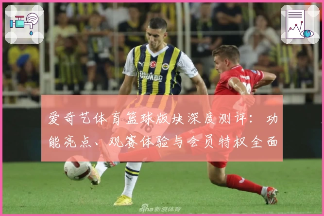 爱奇艺体育篮球版块深度测评：功能亮点、观赛体验与会员特权全面解析