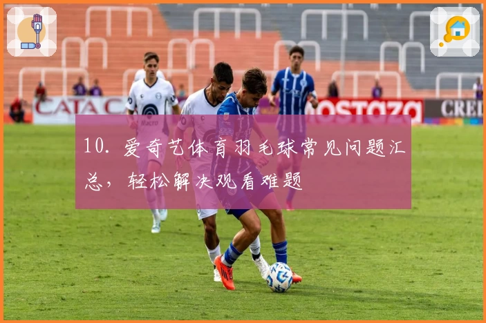 10. 爱奇艺体育羽毛球常见问题汇总，轻松解决观看难题