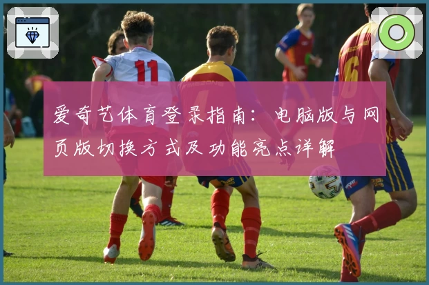 爱奇艺体育登录指南：电脑版与网页版切换方式及功能亮点详解