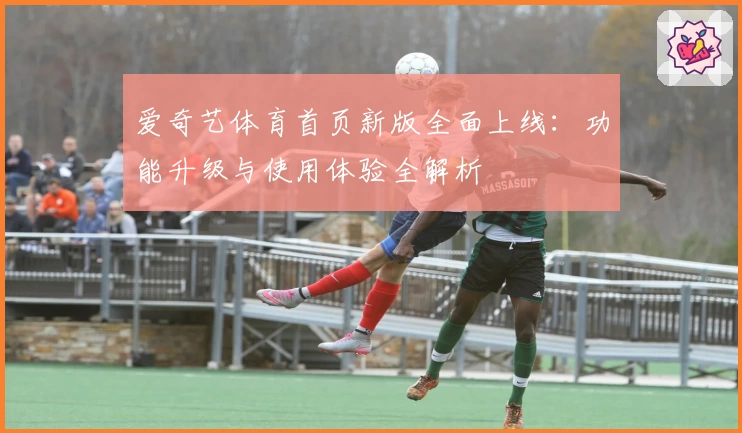 爱奇艺体育首页新版全面上线：功能升级与使用体验全解析