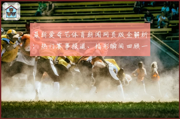 最新爱奇艺体育新闻网页版全解析：热门赛事报道、精彩瞬间回顾一网打尽