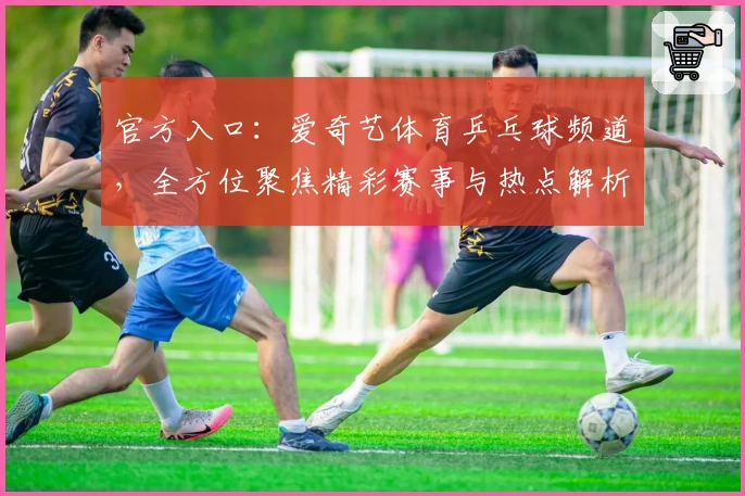 官方入口：爱奇艺体育乒乓球频道，全方位聚焦精彩赛事与热点解析