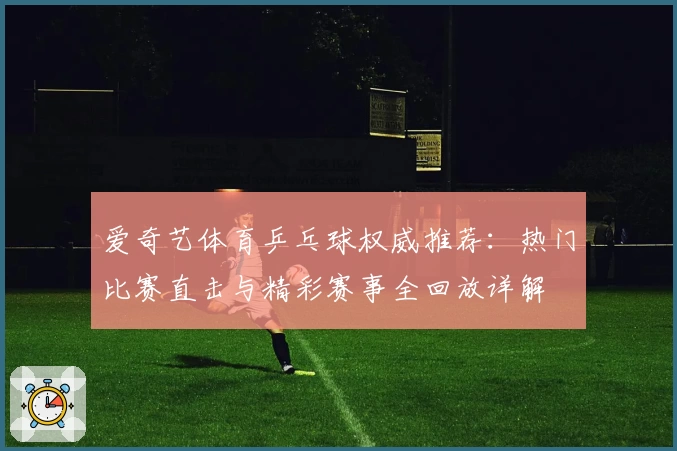 爱奇艺体育乒乓球权威推荐：热门比赛直击与精彩赛事全回放详解