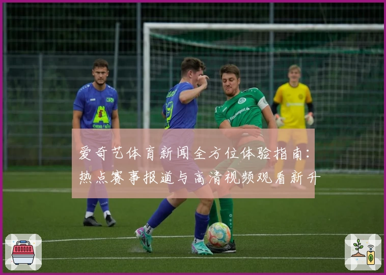爱奇艺体育新闻全方位体验指南：热点赛事报道与高清视频观看新升级