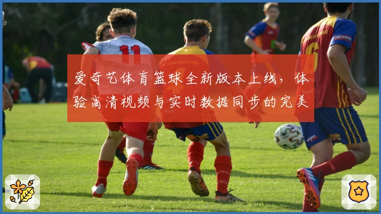 爱奇艺体育篮球全新版本上线，体验高清视频与实时数据同步的完美结合