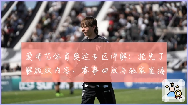 爱奇艺体育奥运专区详解：抢先了解版权内容、赛事回放与独家直播亮点